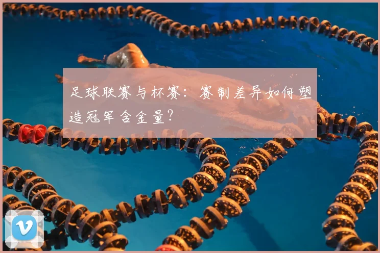 足球联赛与杯赛:赛制差异如何塑造冠军含金量?