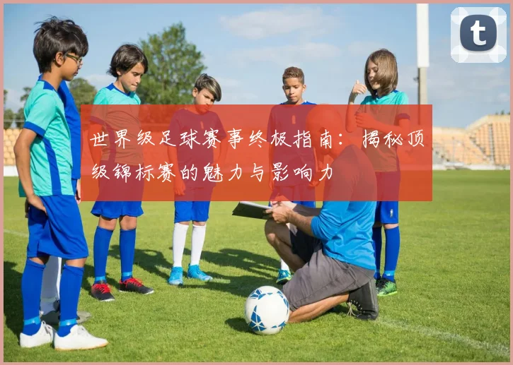 世界级足球赛事终极指南:揭秘顶级锦标赛的魅力与影响力