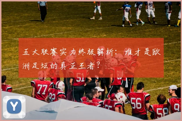 五大联赛实力终极解析：谁才是欧洲足坛的真正王者？