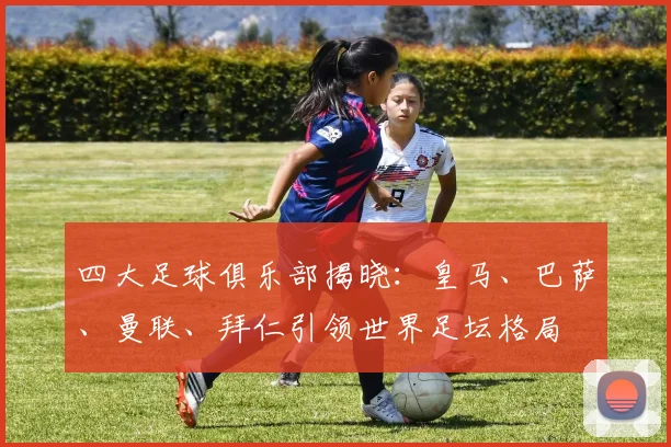 四大足球俱乐部揭晓：皇马、巴萨、曼联、拜仁引领世界足坛格局