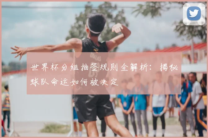 世界杯分组抽签规则全解析:揭秘球队命运如何被决定