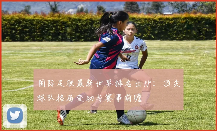 国际足联最新世界排名出炉:顶尖球队格局变动与赛事前瞻