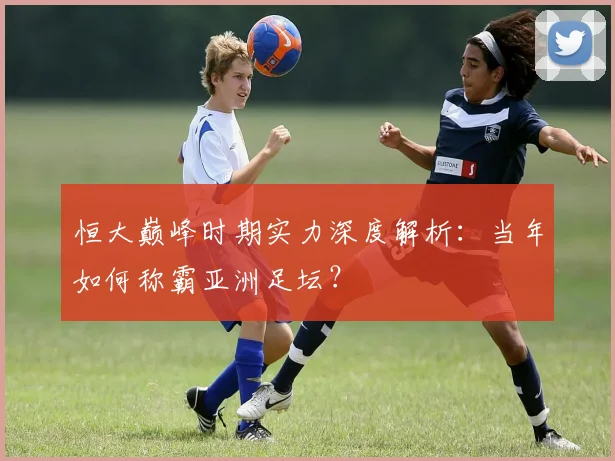 恒大巅峰时期实力深度解析:当年如何称霸亚洲足坛?
