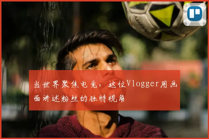 当世界聚焦电竞,这位Vlogger用画面讲述粉丝的独特视角