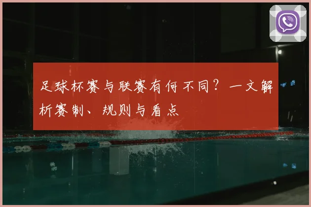 足球杯赛与联赛有何不同？一文解析赛制、规则与看点