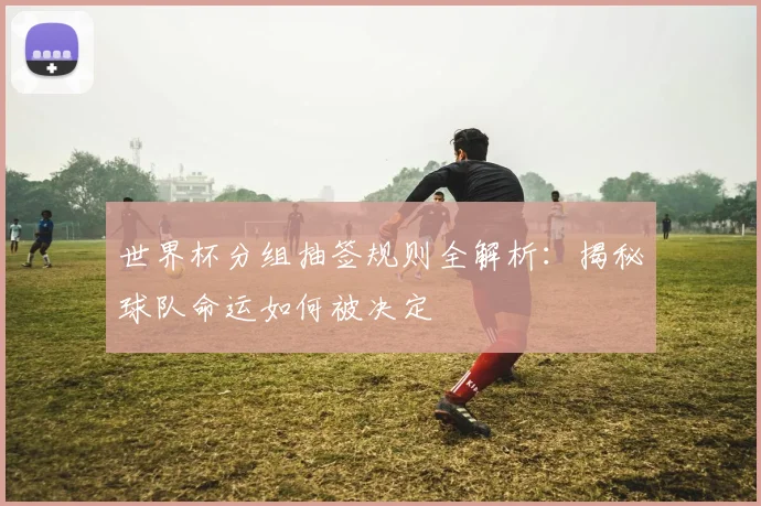 世界杯分组抽签规则全解析：揭秘球队命运如何被决定