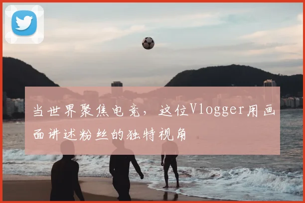 当世界聚焦电竞，这位Vlogger用画面讲述粉丝的独特视角