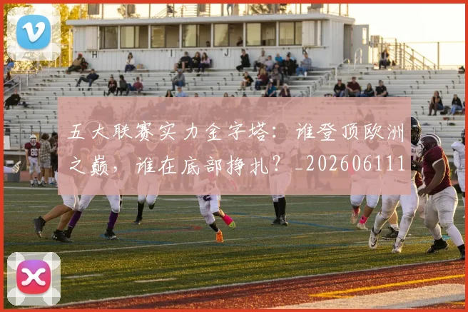 五大联赛实力金字塔:谁登顶欧洲之巅,谁在底部挣扎?_20260611141202