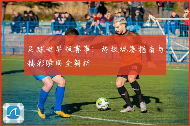 足球世界级赛事:终极观赛指南与精彩瞬间全解析