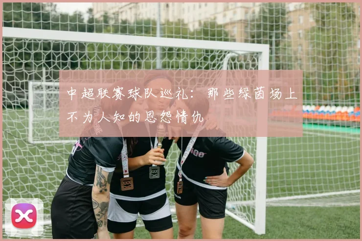 中超联赛球队巡礼：那些绿茵场上不为人知的恩怨情仇
