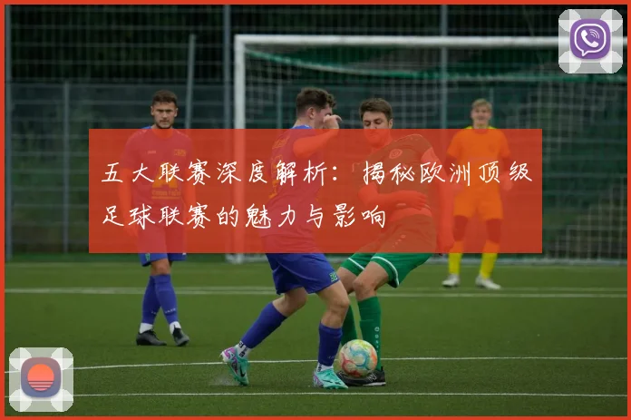 五大联赛深度解析：揭秘欧洲顶级足球联赛的魅力与影响