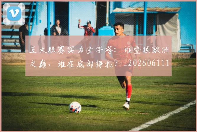 五大联赛实力金字塔：谁登顶欧洲之巅，谁在底部挣扎？_20260611141202