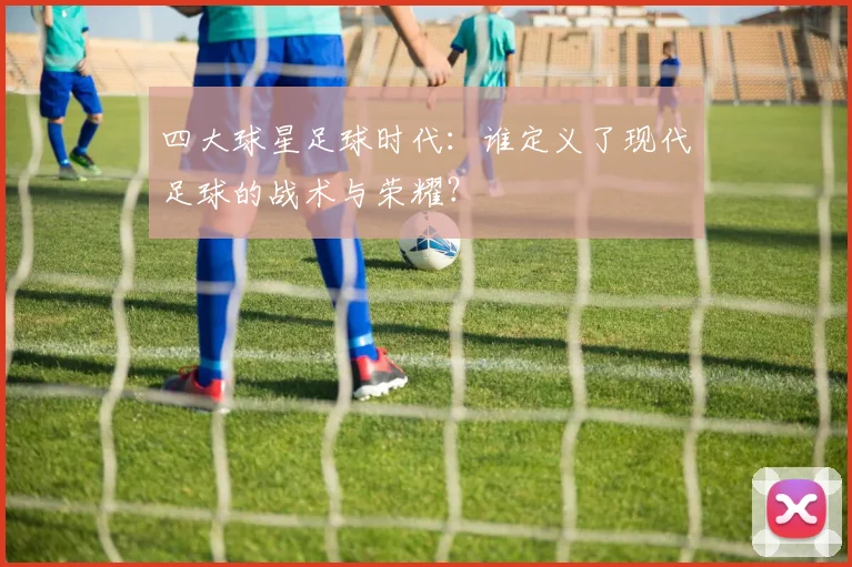 四大球星足球时代:谁定义了现代足球的战术与荣耀?