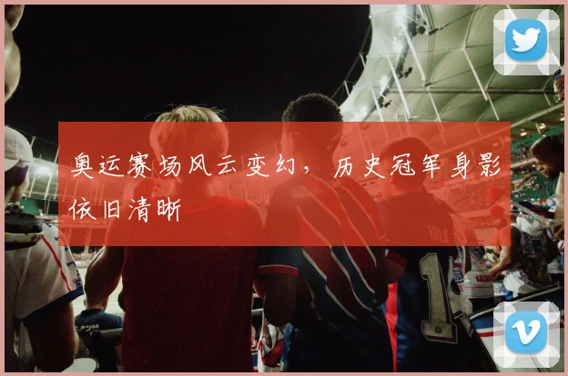 奥运赛场风云变幻,历史冠军身影依旧清晰