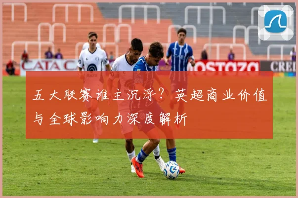 五大联赛谁主沉浮?英超商业价值与全球影响力深度解析