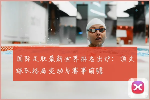 国际足联最新世界排名出炉：顶尖球队格局变动与赛事前瞻