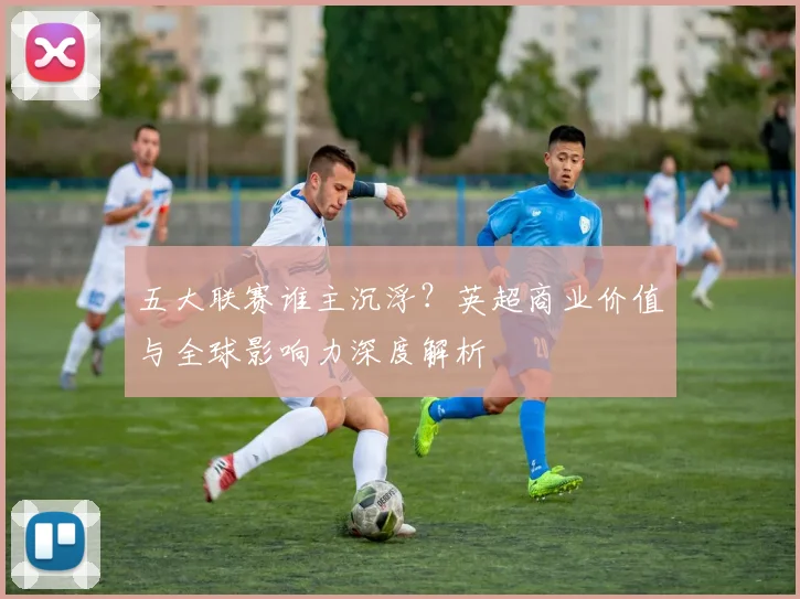 五大联赛谁主沉浮？英超商业价值与全球影响力深度解析